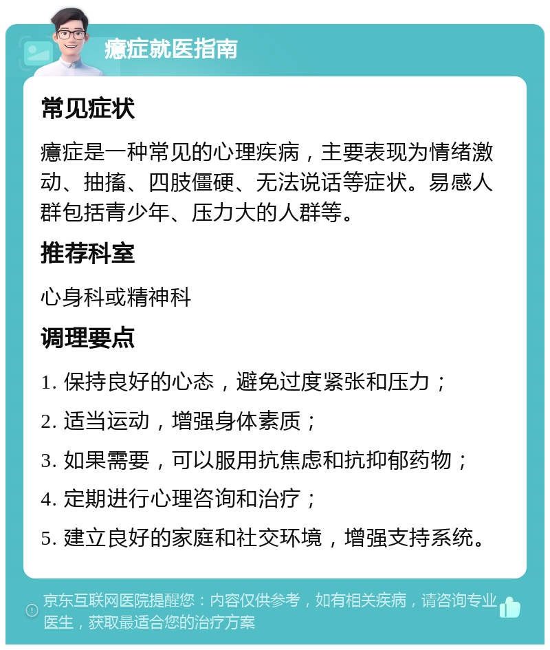 癔症就医指南 常见症状 癔症是一种常见的心理疾病，主要表现为情绪激动、抽搐、四肢僵硬、无法说话等症状。易感人群包括青少年、压力大的人群等。 推荐科室 心身科或精神科 调理要点 1. 保持良好的心态，避免过度紧张和压力； 2. 适当运动，增强身体素质； 3. 如果需要，可以服用抗焦虑和抗抑郁药物； 4. 定期进行心理咨询和治疗； 5. 建立良好的家庭和社交环境，增强支持系统。