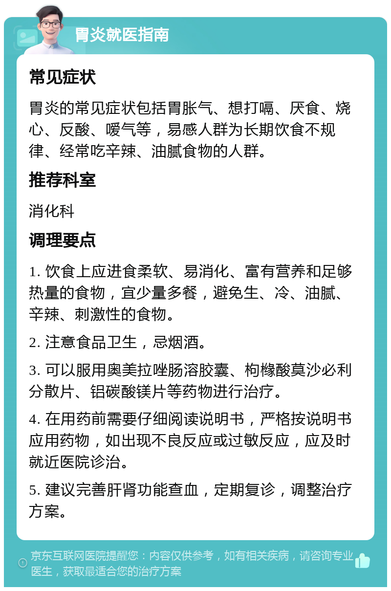 胃炎就医指南 常见症状 胃炎的常见症状包括胃胀气、想打嗝、厌食、烧心、反酸、嗳气等，易感人群为长期饮食不规律、经常吃辛辣、油腻食物的人群。 推荐科室 消化科 调理要点 1. 饮食上应进食柔软、易消化、富有营养和足够热量的食物，宜少量多餐，避免生、冷、油腻、辛辣、刺激性的食物。 2. 注意食品卫生，忌烟酒。 3. 可以服用奥美拉唑肠溶胶囊、枸橼酸莫沙必利分散片、铝碳酸镁片等药物进行治疗。 4. 在用药前需要仔细阅读说明书，严格按说明书应用药物，如出现不良反应或过敏反应，应及时就近医院诊治。 5. 建议完善肝肾功能查血，定期复诊，调整治疗方案。