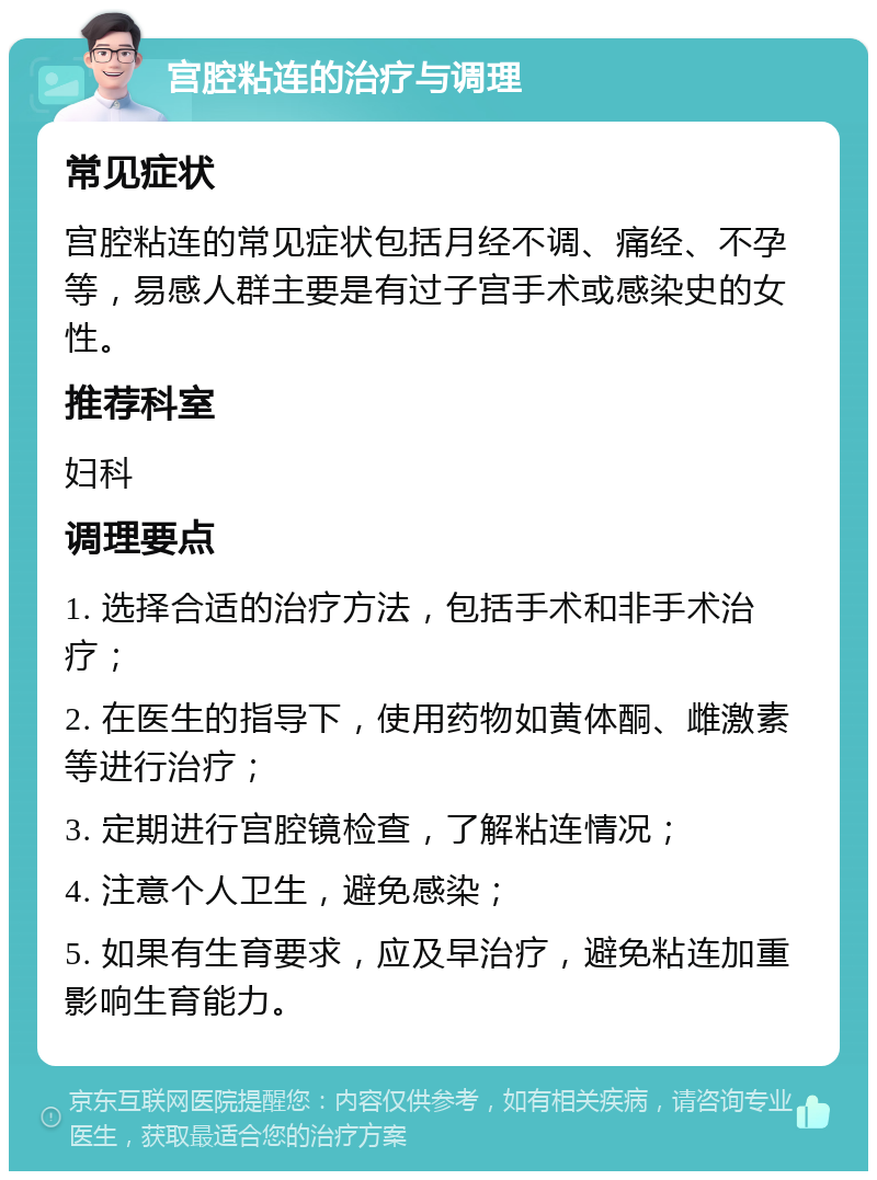 宫腔粘连的治疗与调理 常见症状 宫腔粘连的常见症状包括月经不调、痛经、不孕等，易感人群主要是有过子宫手术或感染史的女性。 推荐科室 妇科 调理要点 1. 选择合适的治疗方法，包括手术和非手术治疗； 2. 在医生的指导下，使用药物如黄体酮、雌激素等进行治疗； 3. 定期进行宫腔镜检查，了解粘连情况； 4. 注意个人卫生，避免感染； 5. 如果有生育要求，应及早治疗，避免粘连加重影响生育能力。