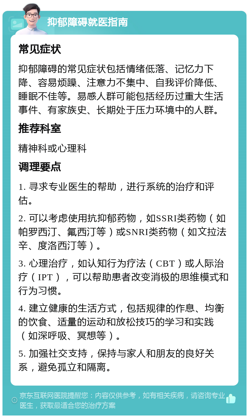 抑郁障碍就医指南 常见症状 抑郁障碍的常见症状包括情绪低落、记忆力下降、容易烦躁、注意力不集中、自我评价降低、睡眠不佳等。易感人群可能包括经历过重大生活事件、有家族史、长期处于压力环境中的人群。 推荐科室 精神科或心理科 调理要点 1. 寻求专业医生的帮助，进行系统的治疗和评估。 2. 可以考虑使用抗抑郁药物，如SSRI类药物（如帕罗西汀、氟西汀等）或SNRI类药物（如文拉法辛、度洛西汀等）。 3. 心理治疗，如认知行为疗法（CBT）或人际治疗（IPT），可以帮助患者改变消极的思维模式和行为习惯。 4. 建立健康的生活方式，包括规律的作息、均衡的饮食、适量的运动和放松技巧的学习和实践（如深呼吸、冥想等）。 5. 加强社交支持，保持与家人和朋友的良好关系，避免孤立和隔离。