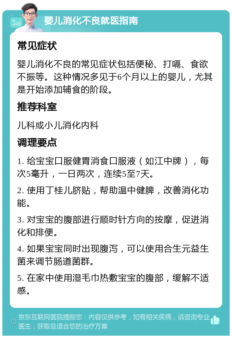 婴儿消化不良就医指南 常见症状 婴儿消化不良的常见症状包括便秘、打嗝、食欲不振等。这种情况多见于6个月以上的婴儿，尤其是开始添加辅食的阶段。 推荐科室 儿科或小儿消化内科 调理要点 1. 给宝宝口服健胃消食口服液（如江中牌），每次5毫升，一日两次，连续5至7天。 2. 使用丁桂儿脐贴，帮助温中健脾，改善消化功能。 3. 对宝宝的腹部进行顺时针方向的按摩，促进消化和排便。 4. 如果宝宝同时出现腹泻，可以使用合生元益生菌来调节肠道菌群。 5. 在家中使用湿毛巾热敷宝宝的腹部，缓解不适感。