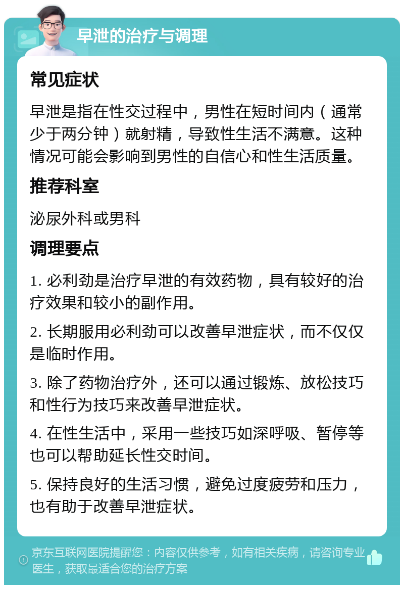 早泄的治疗与调理 常见症状 早泄是指在性交过程中，男性在短时间内（通常少于两分钟）就射精，导致性生活不满意。这种情况可能会影响到男性的自信心和性生活质量。 推荐科室 泌尿外科或男科 调理要点 1. 必利劲是治疗早泄的有效药物，具有较好的治疗效果和较小的副作用。 2. 长期服用必利劲可以改善早泄症状，而不仅仅是临时作用。 3. 除了药物治疗外，还可以通过锻炼、放松技巧和性行为技巧来改善早泄症状。 4. 在性生活中，采用一些技巧如深呼吸、暂停等也可以帮助延长性交时间。 5. 保持良好的生活习惯，避免过度疲劳和压力，也有助于改善早泄症状。