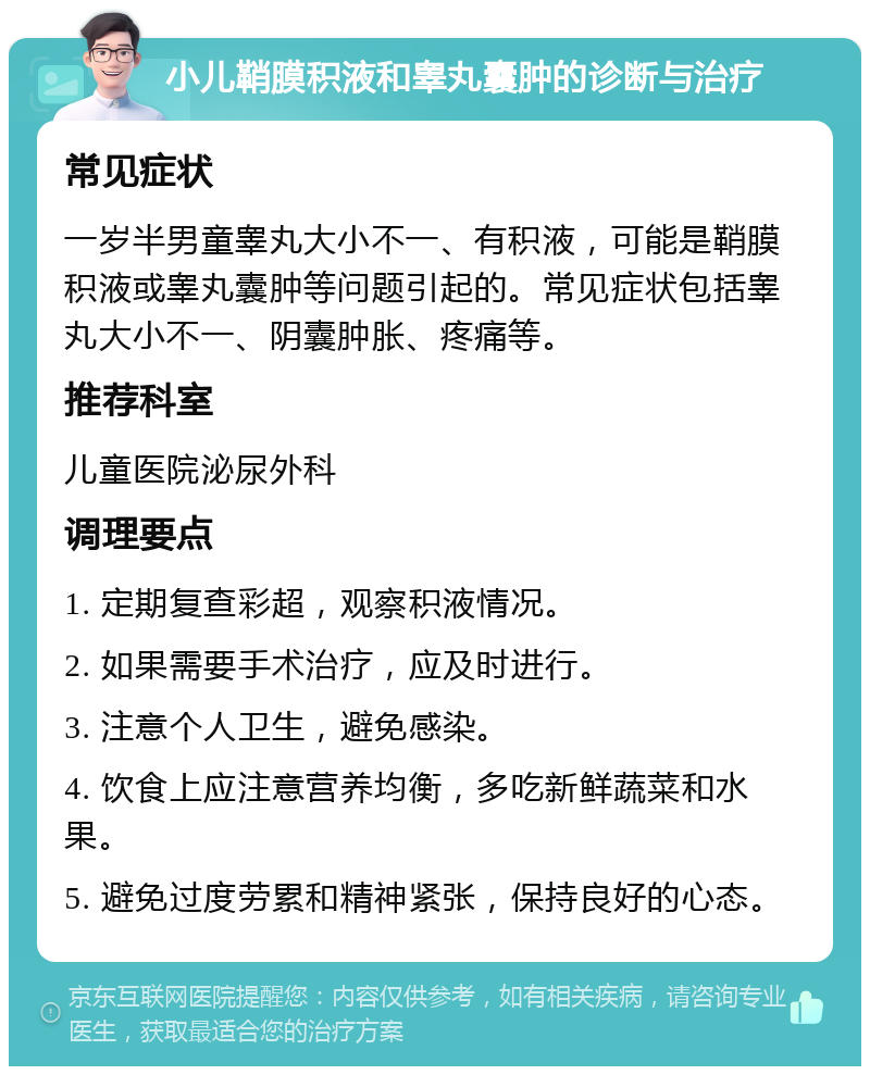 小儿鞘膜积液和睾丸囊肿的诊断与治疗 常见症状 一岁半男童睾丸大小不一、有积液，可能是鞘膜积液或睾丸囊肿等问题引起的。常见症状包括睾丸大小不一、阴囊肿胀、疼痛等。 推荐科室 儿童医院泌尿外科 调理要点 1. 定期复查彩超，观察积液情况。 2. 如果需要手术治疗，应及时进行。 3. 注意个人卫生，避免感染。 4. 饮食上应注意营养均衡，多吃新鲜蔬菜和水果。 5. 避免过度劳累和精神紧张，保持良好的心态。