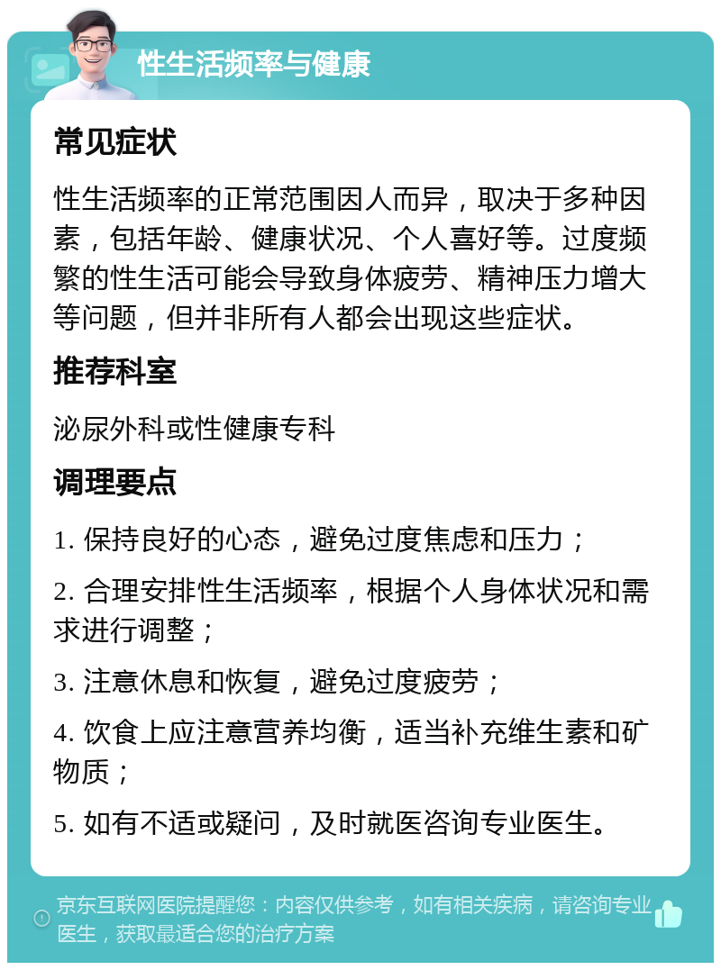 性生活频率与健康 常见症状 性生活频率的正常范围因人而异，取决于多种因素，包括年龄、健康状况、个人喜好等。过度频繁的性生活可能会导致身体疲劳、精神压力增大等问题，但并非所有人都会出现这些症状。 推荐科室 泌尿外科或性健康专科 调理要点 1. 保持良好的心态，避免过度焦虑和压力； 2. 合理安排性生活频率，根据个人身体状况和需求进行调整； 3. 注意休息和恢复，避免过度疲劳； 4. 饮食上应注意营养均衡，适当补充维生素和矿物质； 5. 如有不适或疑问，及时就医咨询专业医生。