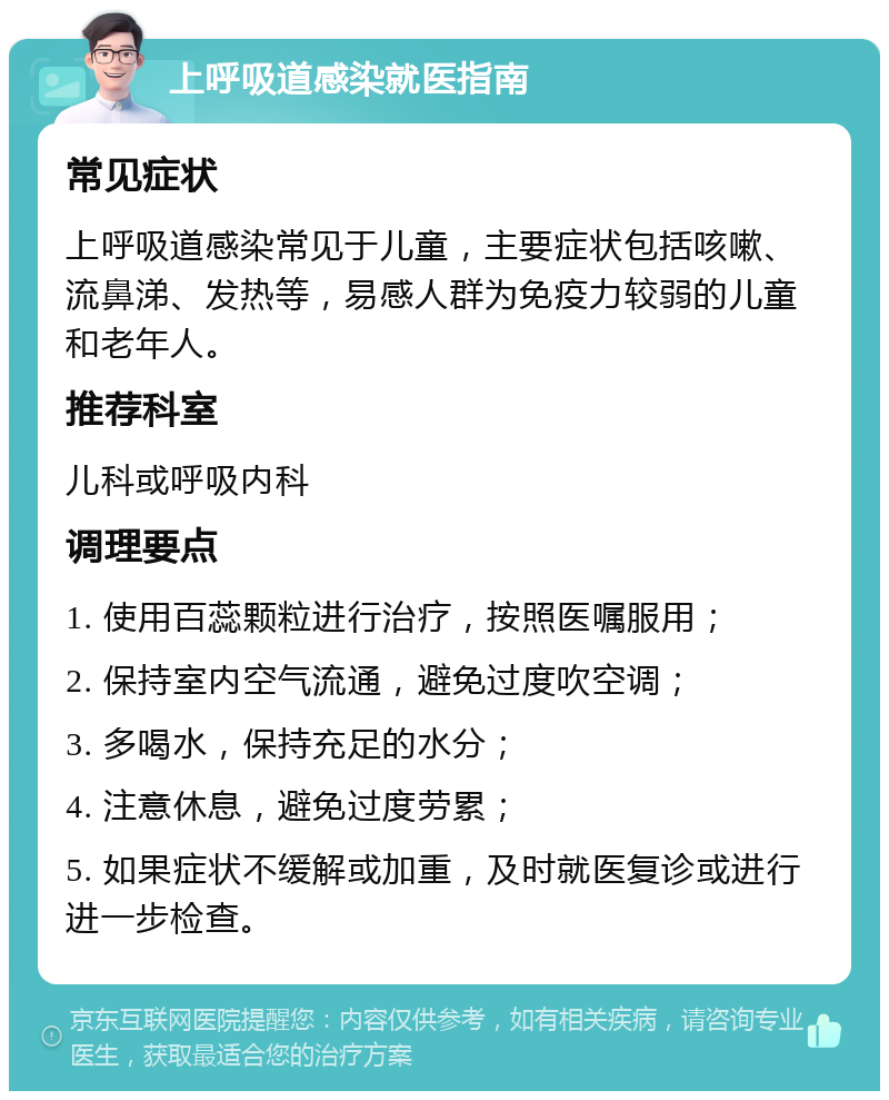 上呼吸道感染就医指南 常见症状 上呼吸道感染常见于儿童，主要症状包括咳嗽、流鼻涕、发热等，易感人群为免疫力较弱的儿童和老年人。 推荐科室 儿科或呼吸内科 调理要点 1. 使用百蕊颗粒进行治疗，按照医嘱服用； 2. 保持室内空气流通，避免过度吹空调； 3. 多喝水，保持充足的水分； 4. 注意休息，避免过度劳累； 5. 如果症状不缓解或加重，及时就医复诊或进行进一步检查。