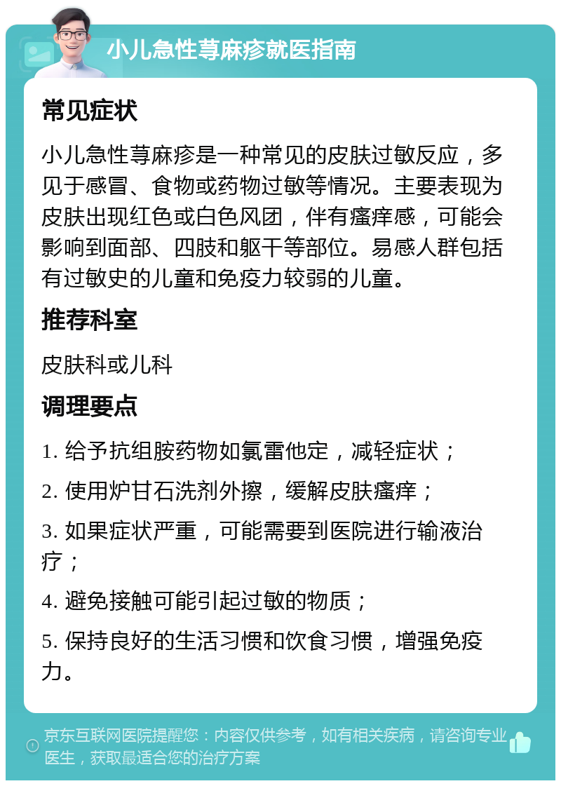 小儿急性荨麻疹就医指南 常见症状 小儿急性荨麻疹是一种常见的皮肤过敏反应，多见于感冒、食物或药物过敏等情况。主要表现为皮肤出现红色或白色风团，伴有瘙痒感，可能会影响到面部、四肢和躯干等部位。易感人群包括有过敏史的儿童和免疫力较弱的儿童。 推荐科室 皮肤科或儿科 调理要点 1. 给予抗组胺药物如氯雷他定，减轻症状； 2. 使用炉甘石洗剂外擦，缓解皮肤瘙痒； 3. 如果症状严重，可能需要到医院进行输液治疗； 4. 避免接触可能引起过敏的物质； 5. 保持良好的生活习惯和饮食习惯，增强免疫力。