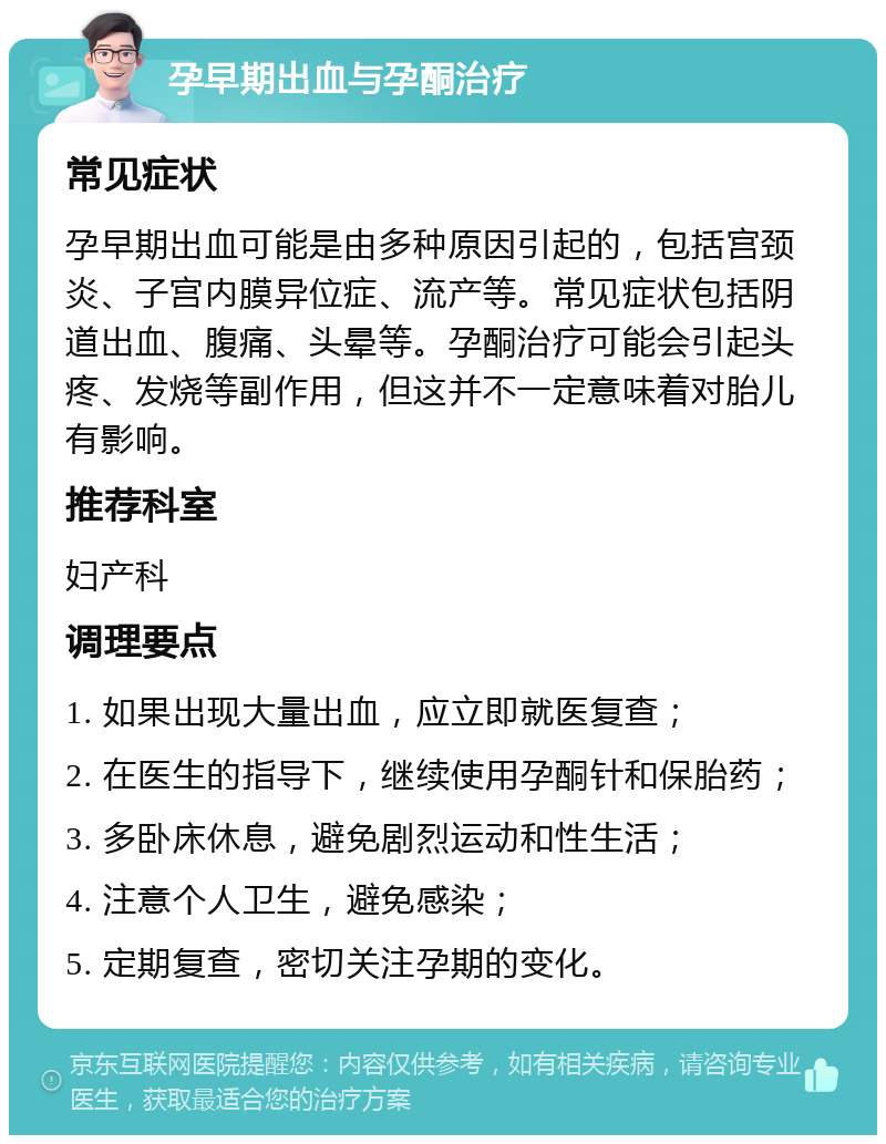 孕早期出血与孕酮治疗 常见症状 孕早期出血可能是由多种原因引起的，包括宫颈炎、子宫内膜异位症、流产等。常见症状包括阴道出血、腹痛、头晕等。孕酮治疗可能会引起头疼、发烧等副作用，但这并不一定意味着对胎儿有影响。 推荐科室 妇产科 调理要点 1. 如果出现大量出血，应立即就医复查； 2. 在医生的指导下，继续使用孕酮针和保胎药； 3. 多卧床休息，避免剧烈运动和性生活； 4. 注意个人卫生，避免感染； 5. 定期复查，密切关注孕期的变化。