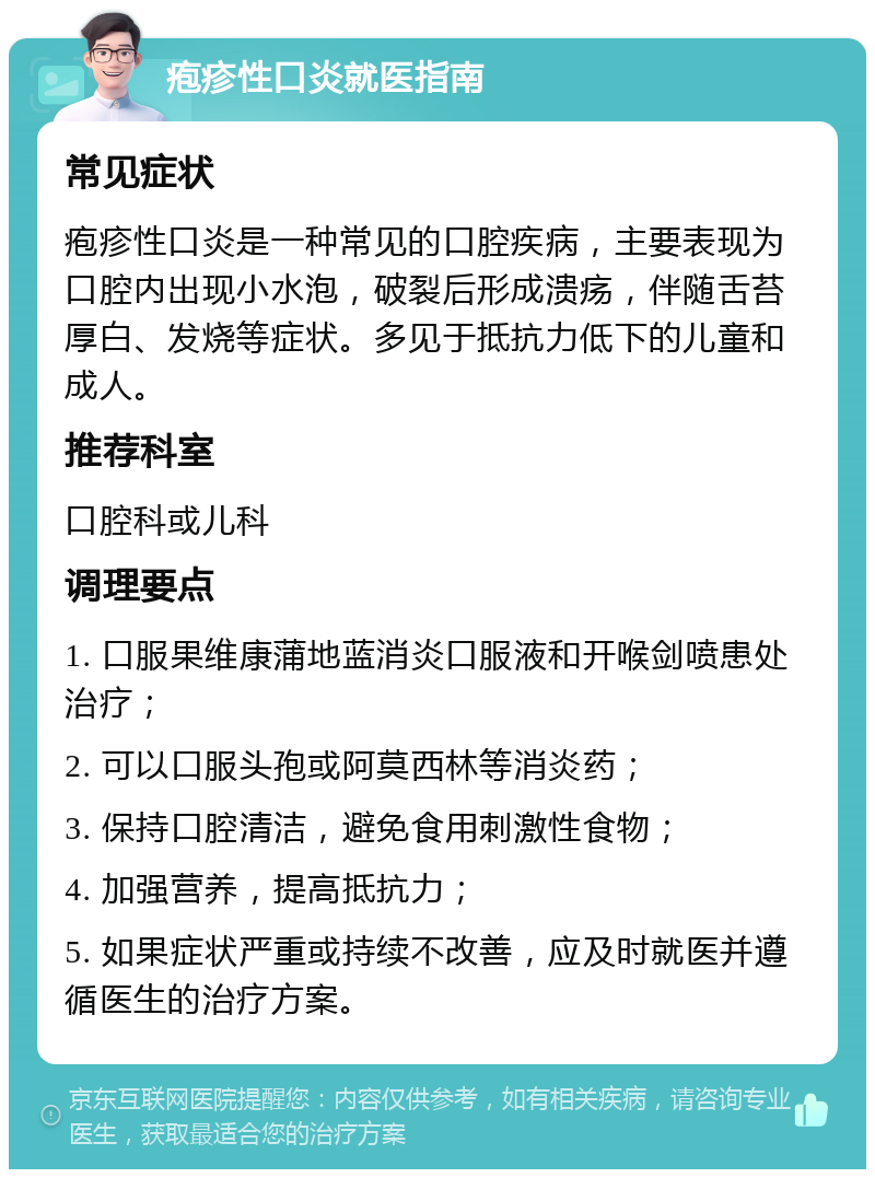 疱疹性口炎就医指南 常见症状 疱疹性口炎是一种常见的口腔疾病，主要表现为口腔内出现小水泡，破裂后形成溃疡，伴随舌苔厚白、发烧等症状。多见于抵抗力低下的儿童和成人。 推荐科室 口腔科或儿科 调理要点 1. 口服果维康蒲地蓝消炎口服液和开喉剑喷患处治疗； 2. 可以口服头孢或阿莫西林等消炎药； 3. 保持口腔清洁，避免食用刺激性食物； 4. 加强营养，提高抵抗力； 5. 如果症状严重或持续不改善，应及时就医并遵循医生的治疗方案。