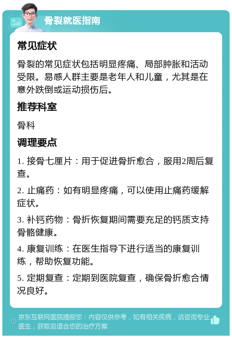 骨裂就医指南 常见症状 骨裂的常见症状包括明显疼痛、局部肿胀和活动受限。易感人群主要是老年人和儿童，尤其是在意外跌倒或运动损伤后。 推荐科室 骨科 调理要点 1. 接骨七厘片：用于促进骨折愈合，服用2周后复查。 2. 止痛药：如有明显疼痛，可以使用止痛药缓解症状。 3. 补钙药物：骨折恢复期间需要充足的钙质支持骨骼健康。 4. 康复训练：在医生指导下进行适当的康复训练，帮助恢复功能。 5. 定期复查：定期到医院复查，确保骨折愈合情况良好。