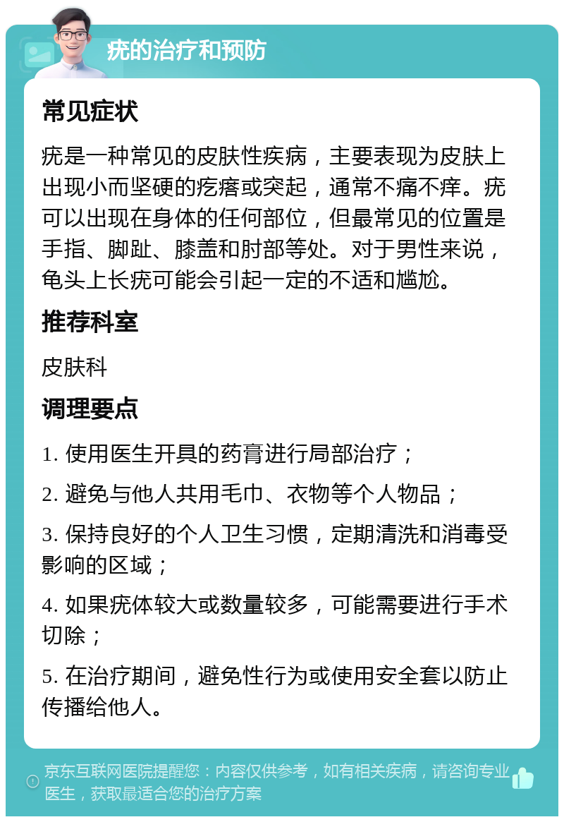 疣的治疗和预防 常见症状 疣是一种常见的皮肤性疾病，主要表现为皮肤上出现小而坚硬的疙瘩或突起，通常不痛不痒。疣可以出现在身体的任何部位，但最常见的位置是手指、脚趾、膝盖和肘部等处。对于男性来说，龟头上长疣可能会引起一定的不适和尴尬。 推荐科室 皮肤科 调理要点 1. 使用医生开具的药膏进行局部治疗； 2. 避免与他人共用毛巾、衣物等个人物品； 3. 保持良好的个人卫生习惯，定期清洗和消毒受影响的区域； 4. 如果疣体较大或数量较多，可能需要进行手术切除； 5. 在治疗期间，避免性行为或使用安全套以防止传播给他人。