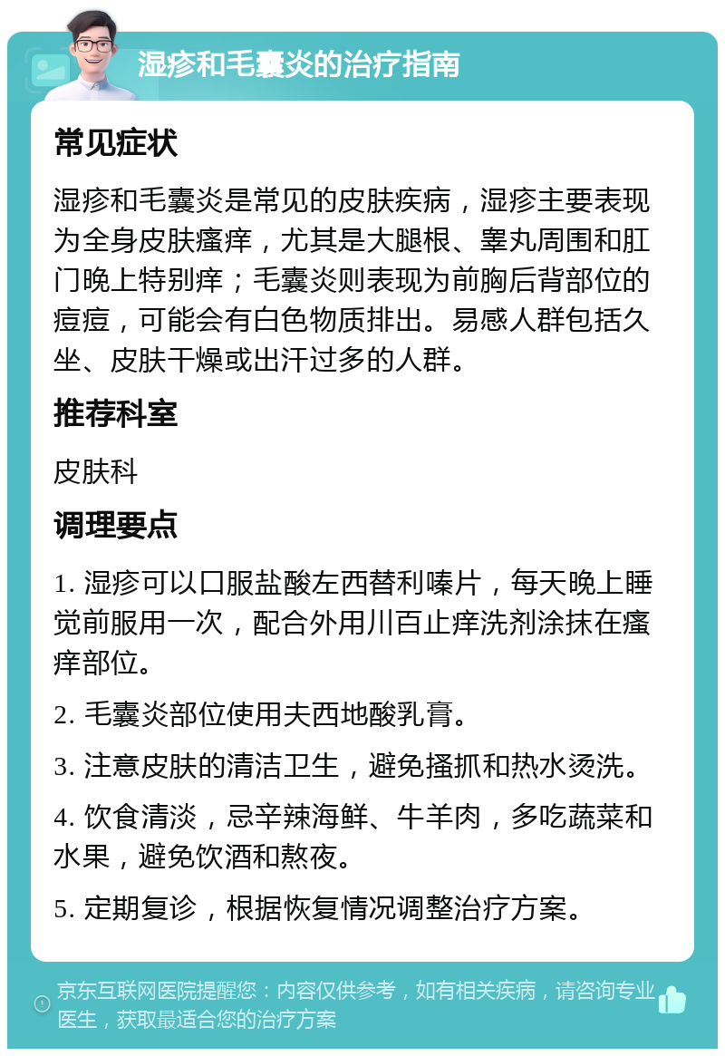 湿疹和毛囊炎的治疗指南 常见症状 湿疹和毛囊炎是常见的皮肤疾病，湿疹主要表现为全身皮肤瘙痒，尤其是大腿根、睾丸周围和肛门晚上特别痒；毛囊炎则表现为前胸后背部位的痘痘，可能会有白色物质排出。易感人群包括久坐、皮肤干燥或出汗过多的人群。 推荐科室 皮肤科 调理要点 1. 湿疹可以口服盐酸左西替利嗪片，每天晚上睡觉前服用一次，配合外用川百止痒洗剂涂抹在瘙痒部位。 2. 毛囊炎部位使用夫西地酸乳膏。 3. 注意皮肤的清洁卫生，避免搔抓和热水烫洗。 4. 饮食清淡，忌辛辣海鲜、牛羊肉，多吃蔬菜和水果，避免饮酒和熬夜。 5. 定期复诊，根据恢复情况调整治疗方案。