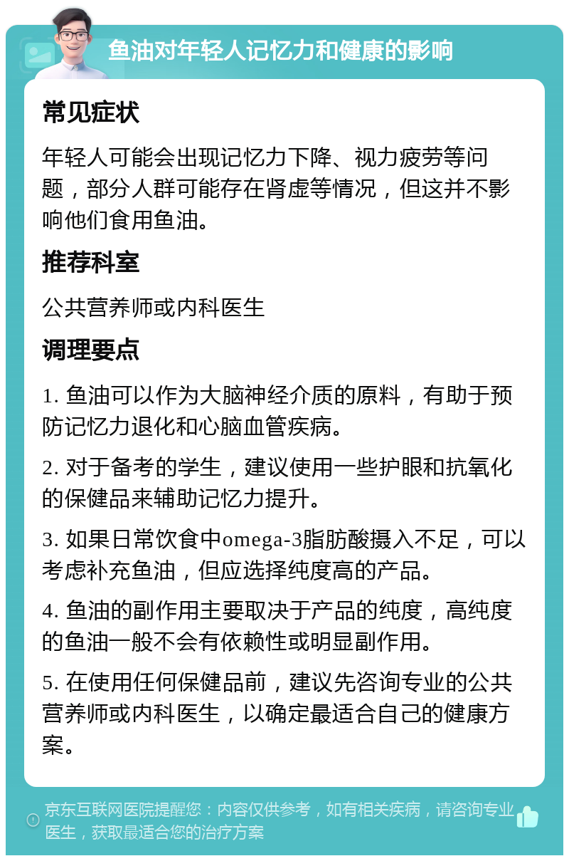 鱼油对年轻人记忆力和健康的影响 常见症状 年轻人可能会出现记忆力下降、视力疲劳等问题，部分人群可能存在肾虚等情况，但这并不影响他们食用鱼油。 推荐科室 公共营养师或内科医生 调理要点 1. 鱼油可以作为大脑神经介质的原料，有助于预防记忆力退化和心脑血管疾病。 2. 对于备考的学生，建议使用一些护眼和抗氧化的保健品来辅助记忆力提升。 3. 如果日常饮食中omega-3脂肪酸摄入不足，可以考虑补充鱼油，但应选择纯度高的产品。 4. 鱼油的副作用主要取决于产品的纯度，高纯度的鱼油一般不会有依赖性或明显副作用。 5. 在使用任何保健品前，建议先咨询专业的公共营养师或内科医生，以确定最适合自己的健康方案。