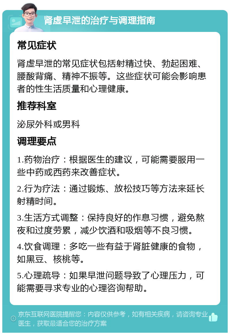 肾虚早泄的治疗与调理指南 常见症状 肾虚早泄的常见症状包括射精过快、勃起困难、腰酸背痛、精神不振等。这些症状可能会影响患者的性生活质量和心理健康。 推荐科室 泌尿外科或男科 调理要点 1.药物治疗：根据医生的建议，可能需要服用一些中药或西药来改善症状。 2.行为疗法：通过锻炼、放松技巧等方法来延长射精时间。 3.生活方式调整：保持良好的作息习惯，避免熬夜和过度劳累，减少饮酒和吸烟等不良习惯。 4.饮食调理：多吃一些有益于肾脏健康的食物，如黑豆、核桃等。 5.心理疏导：如果早泄问题导致了心理压力，可能需要寻求专业的心理咨询帮助。