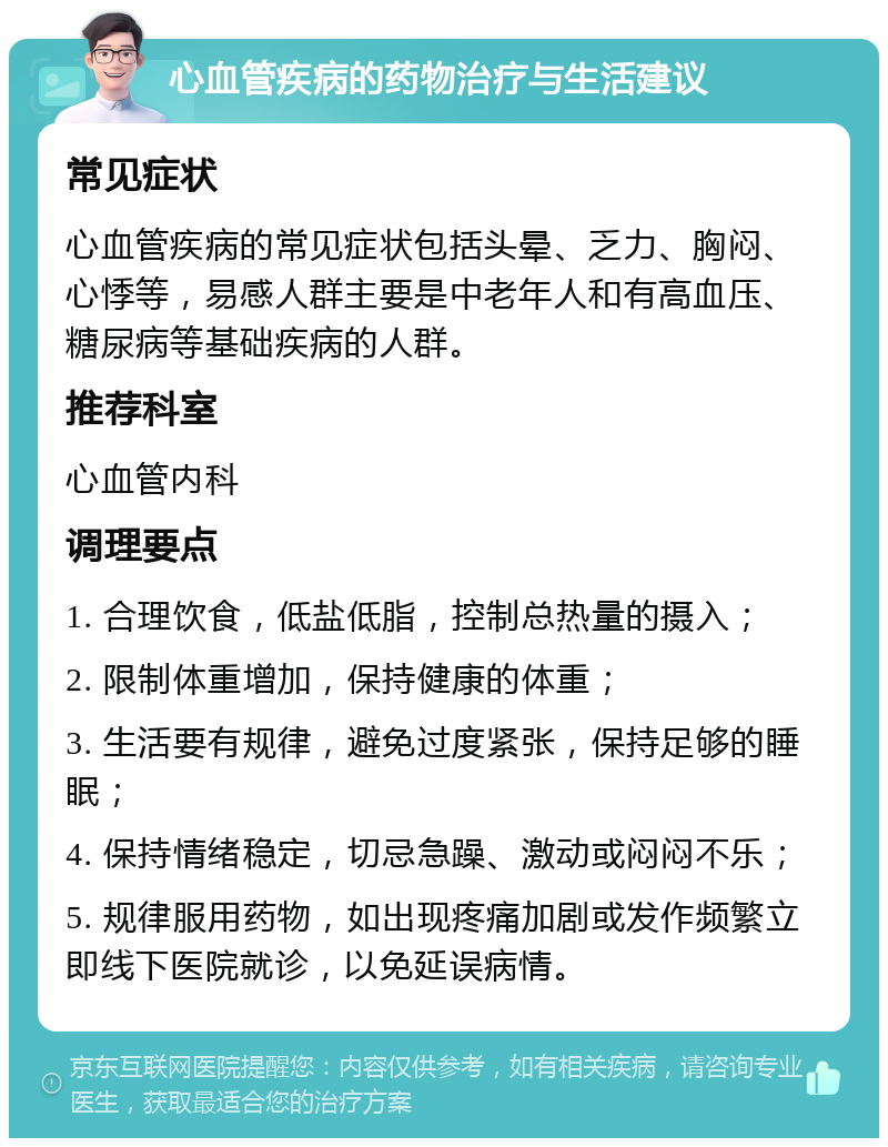 心血管疾病的药物治疗与生活建议 常见症状 心血管疾病的常见症状包括头晕、乏力、胸闷、心悸等，易感人群主要是中老年人和有高血压、糖尿病等基础疾病的人群。 推荐科室 心血管内科 调理要点 1. 合理饮食，低盐低脂，控制总热量的摄入； 2. 限制体重增加，保持健康的体重； 3. 生活要有规律，避免过度紧张，保持足够的睡眠； 4. 保持情绪稳定，切忌急躁、激动或闷闷不乐； 5. 规律服用药物，如出现疼痛加剧或发作频繁立即线下医院就诊，以免延误病情。