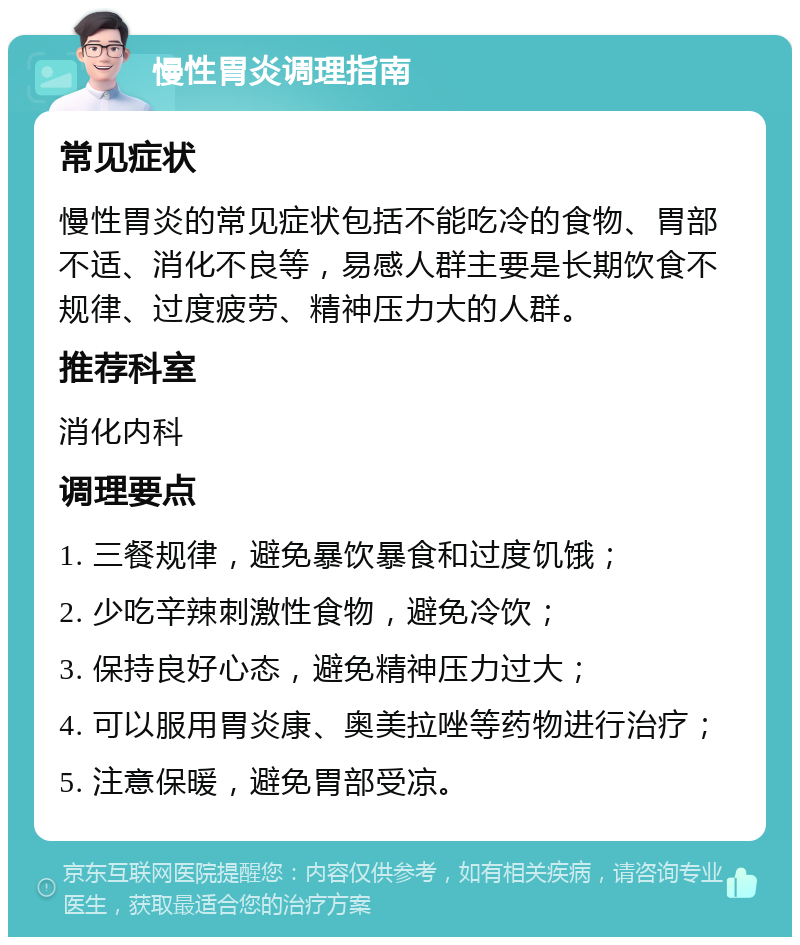 慢性胃炎调理指南 常见症状 慢性胃炎的常见症状包括不能吃冷的食物、胃部不适、消化不良等，易感人群主要是长期饮食不规律、过度疲劳、精神压力大的人群。 推荐科室 消化内科 调理要点 1. 三餐规律，避免暴饮暴食和过度饥饿； 2. 少吃辛辣刺激性食物，避免冷饮； 3. 保持良好心态，避免精神压力过大； 4. 可以服用胃炎康、奥美拉唑等药物进行治疗； 5. 注意保暖，避免胃部受凉。