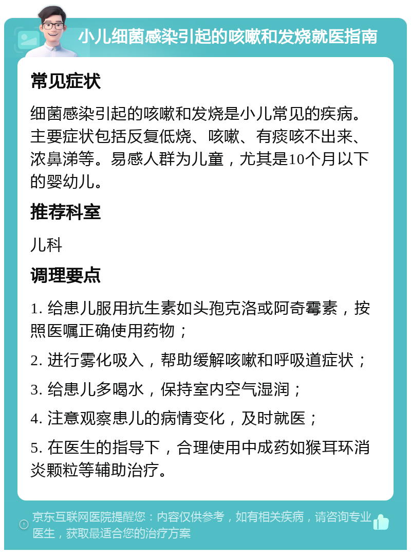 小儿细菌感染引起的咳嗽和发烧就医指南 常见症状 细菌感染引起的咳嗽和发烧是小儿常见的疾病。主要症状包括反复低烧、咳嗽、有痰咳不出来、浓鼻涕等。易感人群为儿童，尤其是10个月以下的婴幼儿。 推荐科室 儿科 调理要点 1. 给患儿服用抗生素如头孢克洛或阿奇霉素，按照医嘱正确使用药物； 2. 进行雾化吸入，帮助缓解咳嗽和呼吸道症状； 3. 给患儿多喝水，保持室内空气湿润； 4. 注意观察患儿的病情变化，及时就医； 5. 在医生的指导下，合理使用中成药如猴耳环消炎颗粒等辅助治疗。