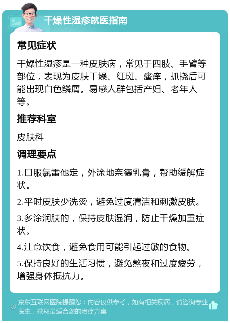 干燥性湿疹就医指南 常见症状 干燥性湿疹是一种皮肤病，常见于四肢、手臂等部位，表现为皮肤干燥、红斑、瘙痒，抓挠后可能出现白色鳞屑。易感人群包括产妇、老年人等。 推荐科室 皮肤科 调理要点 1.口服氯雷他定，外涂地奈德乳膏，帮助缓解症状。 2.平时皮肤少洗烫，避免过度清洁和刺激皮肤。 3.多涂润肤的，保持皮肤湿润，防止干燥加重症状。 4.注意饮食，避免食用可能引起过敏的食物。 5.保持良好的生活习惯，避免熬夜和过度疲劳，增强身体抵抗力。