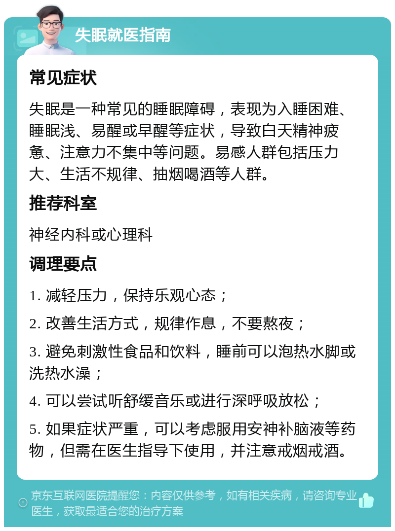 失眠就医指南 常见症状 失眠是一种常见的睡眠障碍，表现为入睡困难、睡眠浅、易醒或早醒等症状，导致白天精神疲惫、注意力不集中等问题。易感人群包括压力大、生活不规律、抽烟喝酒等人群。 推荐科室 神经内科或心理科 调理要点 1. 减轻压力，保持乐观心态； 2. 改善生活方式，规律作息，不要熬夜； 3. 避免刺激性食品和饮料，睡前可以泡热水脚或洗热水澡； 4. 可以尝试听舒缓音乐或进行深呼吸放松； 5. 如果症状严重，可以考虑服用安神补脑液等药物，但需在医生指导下使用，并注意戒烟戒酒。