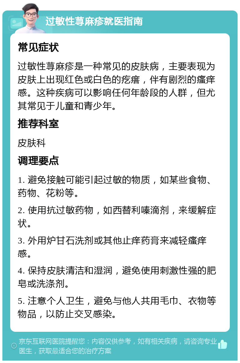 过敏性荨麻疹就医指南 常见症状 过敏性荨麻疹是一种常见的皮肤病，主要表现为皮肤上出现红色或白色的疙瘩，伴有剧烈的瘙痒感。这种疾病可以影响任何年龄段的人群，但尤其常见于儿童和青少年。 推荐科室 皮肤科 调理要点 1. 避免接触可能引起过敏的物质，如某些食物、药物、花粉等。 2. 使用抗过敏药物，如西替利嗪滴剂，来缓解症状。 3. 外用炉甘石洗剂或其他止痒药膏来减轻瘙痒感。 4. 保持皮肤清洁和湿润，避免使用刺激性强的肥皂或洗涤剂。 5. 注意个人卫生，避免与他人共用毛巾、衣物等物品，以防止交叉感染。