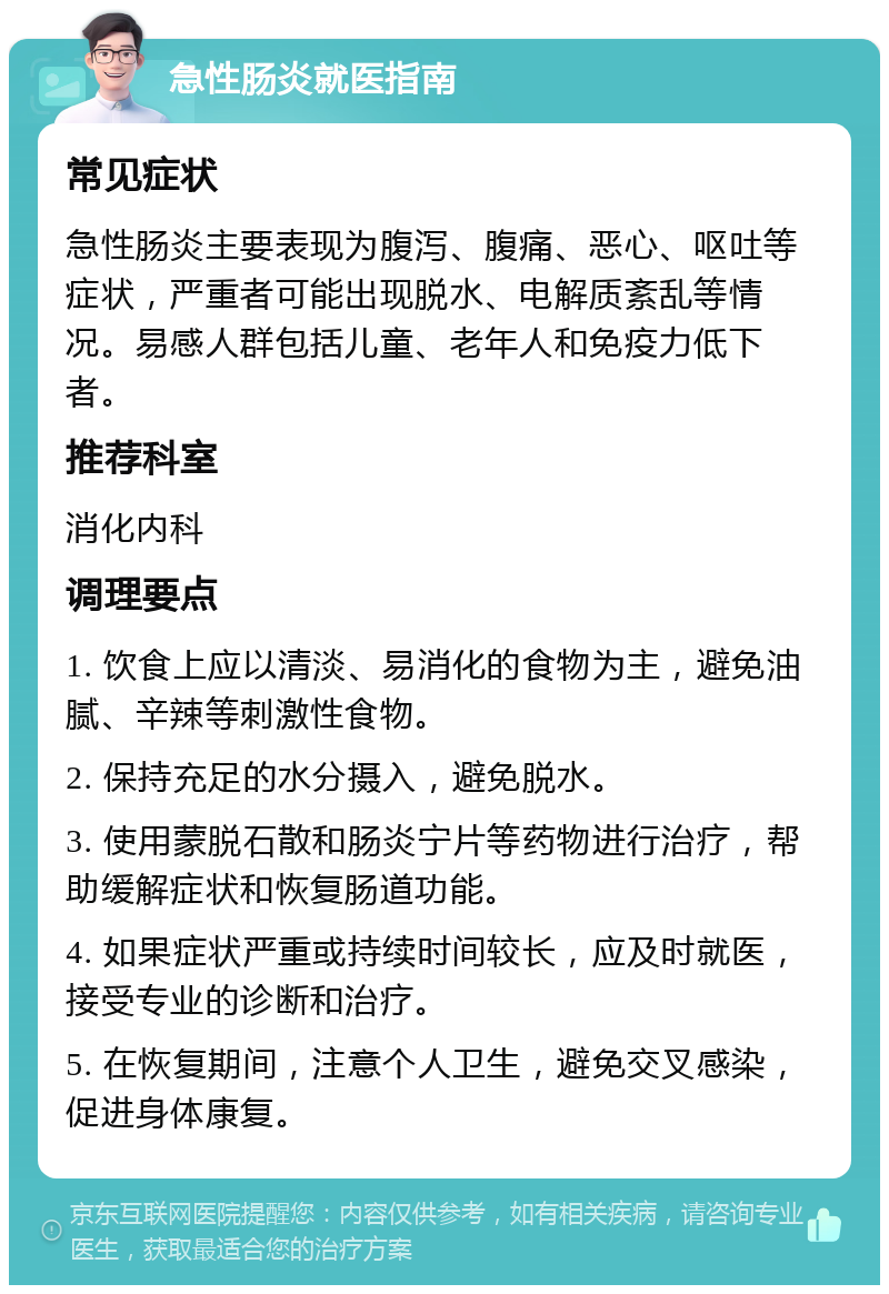 急性肠炎就医指南 常见症状 急性肠炎主要表现为腹泻、腹痛、恶心、呕吐等症状，严重者可能出现脱水、电解质紊乱等情况。易感人群包括儿童、老年人和免疫力低下者。 推荐科室 消化内科 调理要点 1. 饮食上应以清淡、易消化的食物为主，避免油腻、辛辣等刺激性食物。 2. 保持充足的水分摄入，避免脱水。 3. 使用蒙脱石散和肠炎宁片等药物进行治疗，帮助缓解症状和恢复肠道功能。 4. 如果症状严重或持续时间较长，应及时就医，接受专业的诊断和治疗。 5. 在恢复期间，注意个人卫生，避免交叉感染，促进身体康复。