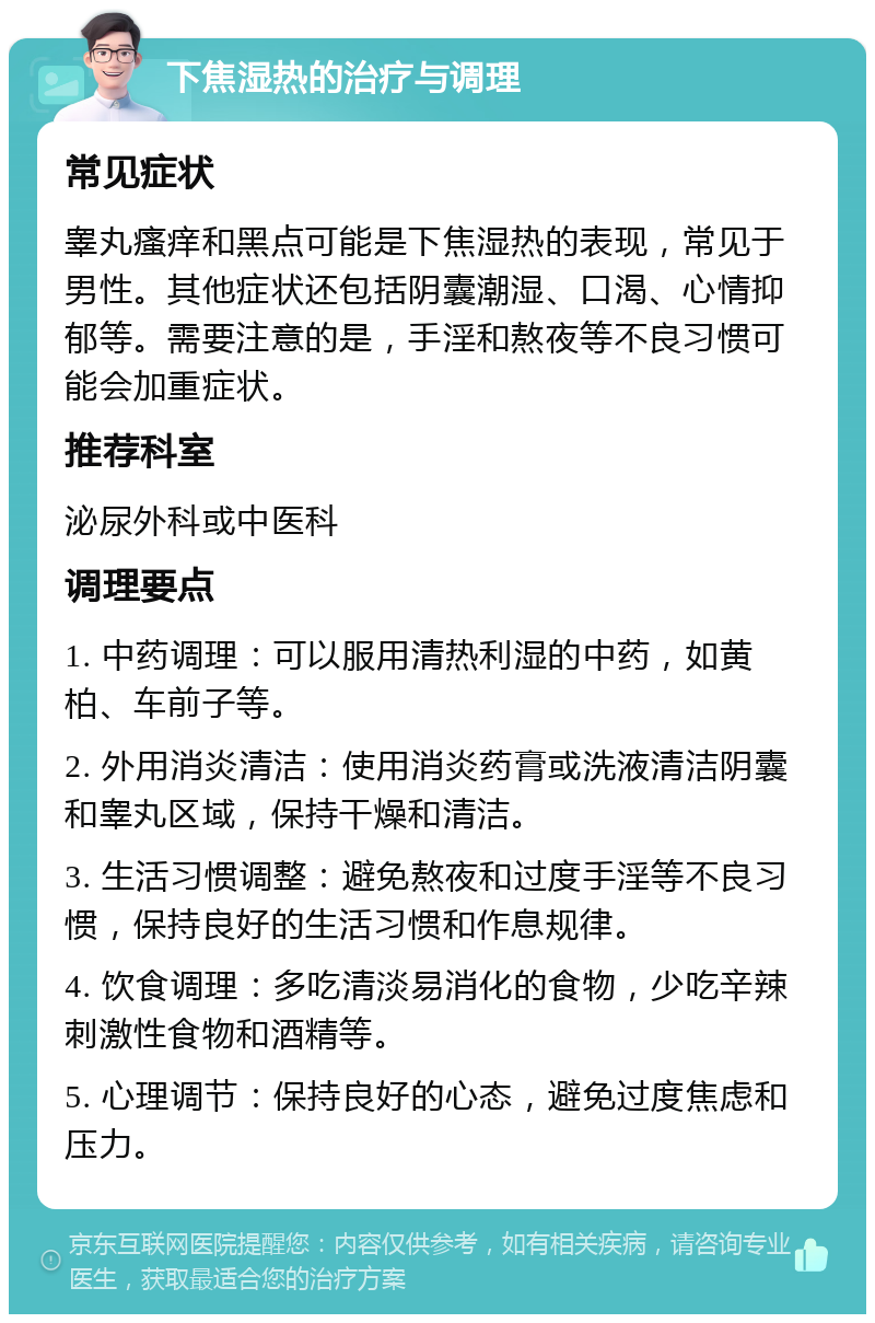 下焦湿热的治疗与调理 常见症状 睾丸瘙痒和黑点可能是下焦湿热的表现，常见于男性。其他症状还包括阴囊潮湿、口渴、心情抑郁等。需要注意的是，手淫和熬夜等不良习惯可能会加重症状。 推荐科室 泌尿外科或中医科 调理要点 1. 中药调理：可以服用清热利湿的中药，如黄柏、车前子等。 2. 外用消炎清洁：使用消炎药膏或洗液清洁阴囊和睾丸区域，保持干燥和清洁。 3. 生活习惯调整：避免熬夜和过度手淫等不良习惯，保持良好的生活习惯和作息规律。 4. 饮食调理：多吃清淡易消化的食物，少吃辛辣刺激性食物和酒精等。 5. 心理调节：保持良好的心态，避免过度焦虑和压力。