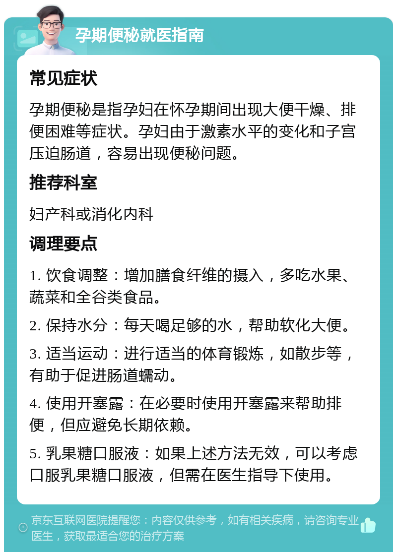 孕期便秘就医指南 常见症状 孕期便秘是指孕妇在怀孕期间出现大便干燥、排便困难等症状。孕妇由于激素水平的变化和子宫压迫肠道，容易出现便秘问题。 推荐科室 妇产科或消化内科 调理要点 1. 饮食调整：增加膳食纤维的摄入，多吃水果、蔬菜和全谷类食品。 2. 保持水分：每天喝足够的水，帮助软化大便。 3. 适当运动：进行适当的体育锻炼，如散步等，有助于促进肠道蠕动。 4. 使用开塞露：在必要时使用开塞露来帮助排便，但应避免长期依赖。 5. 乳果糖口服液：如果上述方法无效，可以考虑口服乳果糖口服液，但需在医生指导下使用。