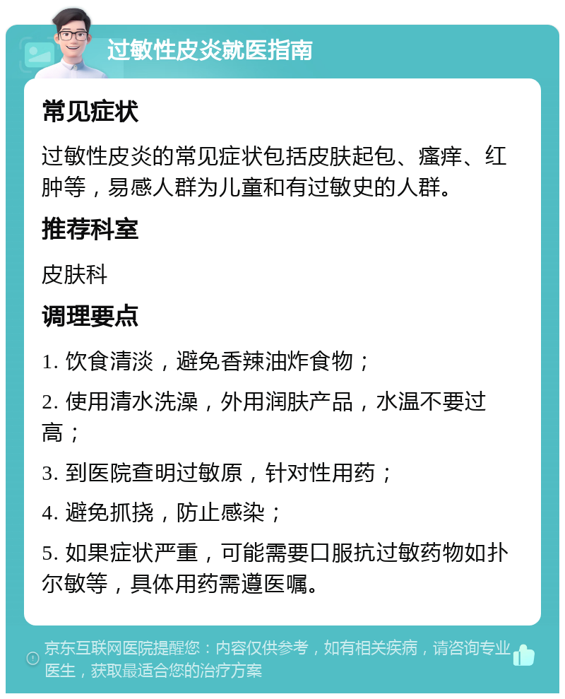 过敏性皮炎就医指南 常见症状 过敏性皮炎的常见症状包括皮肤起包、瘙痒、红肿等，易感人群为儿童和有过敏史的人群。 推荐科室 皮肤科 调理要点 1. 饮食清淡，避免香辣油炸食物； 2. 使用清水洗澡，外用润肤产品，水温不要过高； 3. 到医院查明过敏原，针对性用药； 4. 避免抓挠，防止感染； 5. 如果症状严重，可能需要口服抗过敏药物如扑尔敏等，具体用药需遵医嘱。