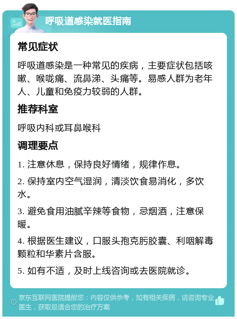 呼吸道感染就医指南 常见症状 呼吸道感染是一种常见的疾病，主要症状包括咳嗽、喉咙痛、流鼻涕、头痛等。易感人群为老年人、儿童和免疫力较弱的人群。 推荐科室 呼吸内科或耳鼻喉科 调理要点 1. 注意休息，保持良好情绪，规律作息。 2. 保持室内空气湿润，清淡饮食易消化，多饮水。 3. 避免食用油腻辛辣等食物，忌烟酒，注意保暖。 4. 根据医生建议，口服头孢克肟胶囊、利咽解毒颗粒和华素片含服。 5. 如有不适，及时上线咨询或去医院就诊。