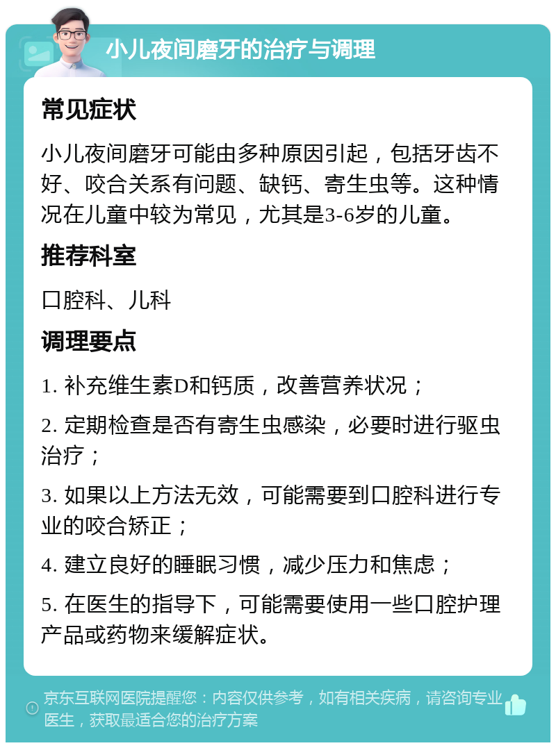 小儿夜间磨牙的治疗与调理 常见症状 小儿夜间磨牙可能由多种原因引起，包括牙齿不好、咬合关系有问题、缺钙、寄生虫等。这种情况在儿童中较为常见，尤其是3-6岁的儿童。 推荐科室 口腔科、儿科 调理要点 1. 补充维生素D和钙质，改善营养状况； 2. 定期检查是否有寄生虫感染，必要时进行驱虫治疗； 3. 如果以上方法无效，可能需要到口腔科进行专业的咬合矫正； 4. 建立良好的睡眠习惯，减少压力和焦虑； 5. 在医生的指导下，可能需要使用一些口腔护理产品或药物来缓解症状。