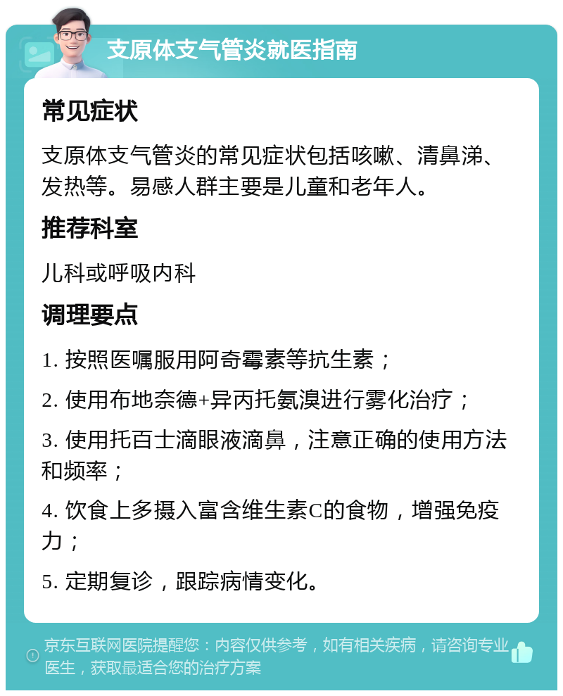 支原体支气管炎就医指南 常见症状 支原体支气管炎的常见症状包括咳嗽、清鼻涕、发热等。易感人群主要是儿童和老年人。 推荐科室 儿科或呼吸内科 调理要点 1. 按照医嘱服用阿奇霉素等抗生素； 2. 使用布地奈德+异丙托氨溴进行雾化治疗； 3. 使用托百士滴眼液滴鼻，注意正确的使用方法和频率； 4. 饮食上多摄入富含维生素C的食物，增强免疫力； 5. 定期复诊，跟踪病情变化。