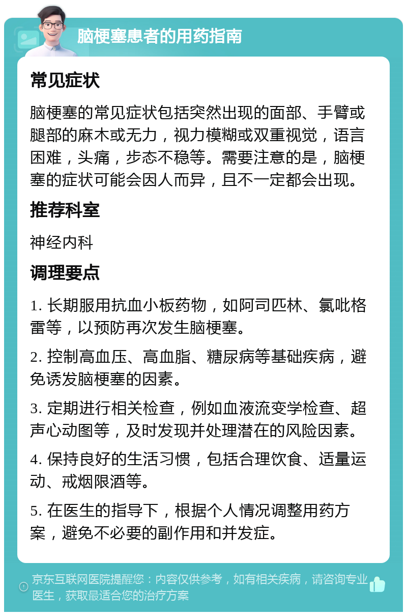 脑梗塞患者的用药指南 常见症状 脑梗塞的常见症状包括突然出现的面部、手臂或腿部的麻木或无力，视力模糊或双重视觉，语言困难，头痛，步态不稳等。需要注意的是，脑梗塞的症状可能会因人而异，且不一定都会出现。 推荐科室 神经内科 调理要点 1. 长期服用抗血小板药物，如阿司匹林、氯吡格雷等，以预防再次发生脑梗塞。 2. 控制高血压、高血脂、糖尿病等基础疾病，避免诱发脑梗塞的因素。 3. 定期进行相关检查，例如血液流变学检查、超声心动图等，及时发现并处理潜在的风险因素。 4. 保持良好的生活习惯，包括合理饮食、适量运动、戒烟限酒等。 5. 在医生的指导下，根据个人情况调整用药方案，避免不必要的副作用和并发症。