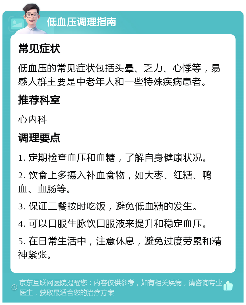 低血压调理指南 常见症状 低血压的常见症状包括头晕、乏力、心悸等，易感人群主要是中老年人和一些特殊疾病患者。 推荐科室 心内科 调理要点 1. 定期检查血压和血糖，了解自身健康状况。 2. 饮食上多摄入补血食物，如大枣、红糖、鸭血、血肠等。 3. 保证三餐按时吃饭，避免低血糖的发生。 4. 可以口服生脉饮口服液来提升和稳定血压。 5. 在日常生活中，注意休息，避免过度劳累和精神紧张。