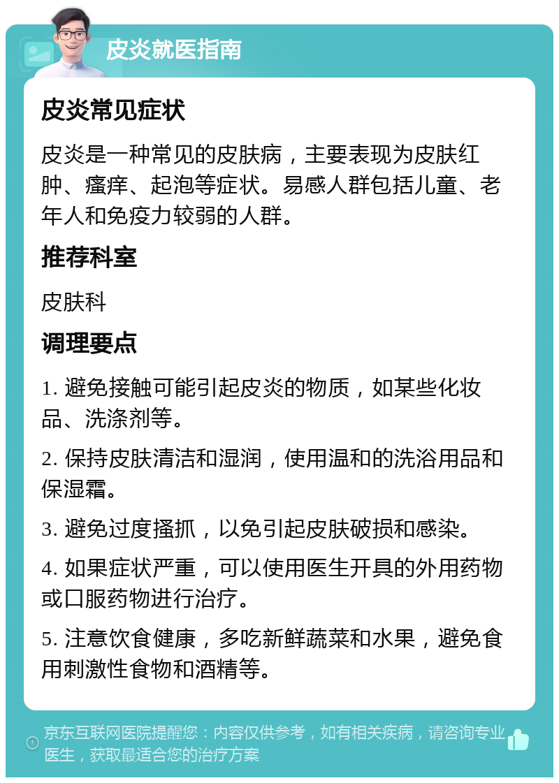 皮炎就医指南 皮炎常见症状 皮炎是一种常见的皮肤病，主要表现为皮肤红肿、瘙痒、起泡等症状。易感人群包括儿童、老年人和免疫力较弱的人群。 推荐科室 皮肤科 调理要点 1. 避免接触可能引起皮炎的物质，如某些化妆品、洗涤剂等。 2. 保持皮肤清洁和湿润，使用温和的洗浴用品和保湿霜。 3. 避免过度搔抓，以免引起皮肤破损和感染。 4. 如果症状严重，可以使用医生开具的外用药物或口服药物进行治疗。 5. 注意饮食健康，多吃新鲜蔬菜和水果，避免食用刺激性食物和酒精等。