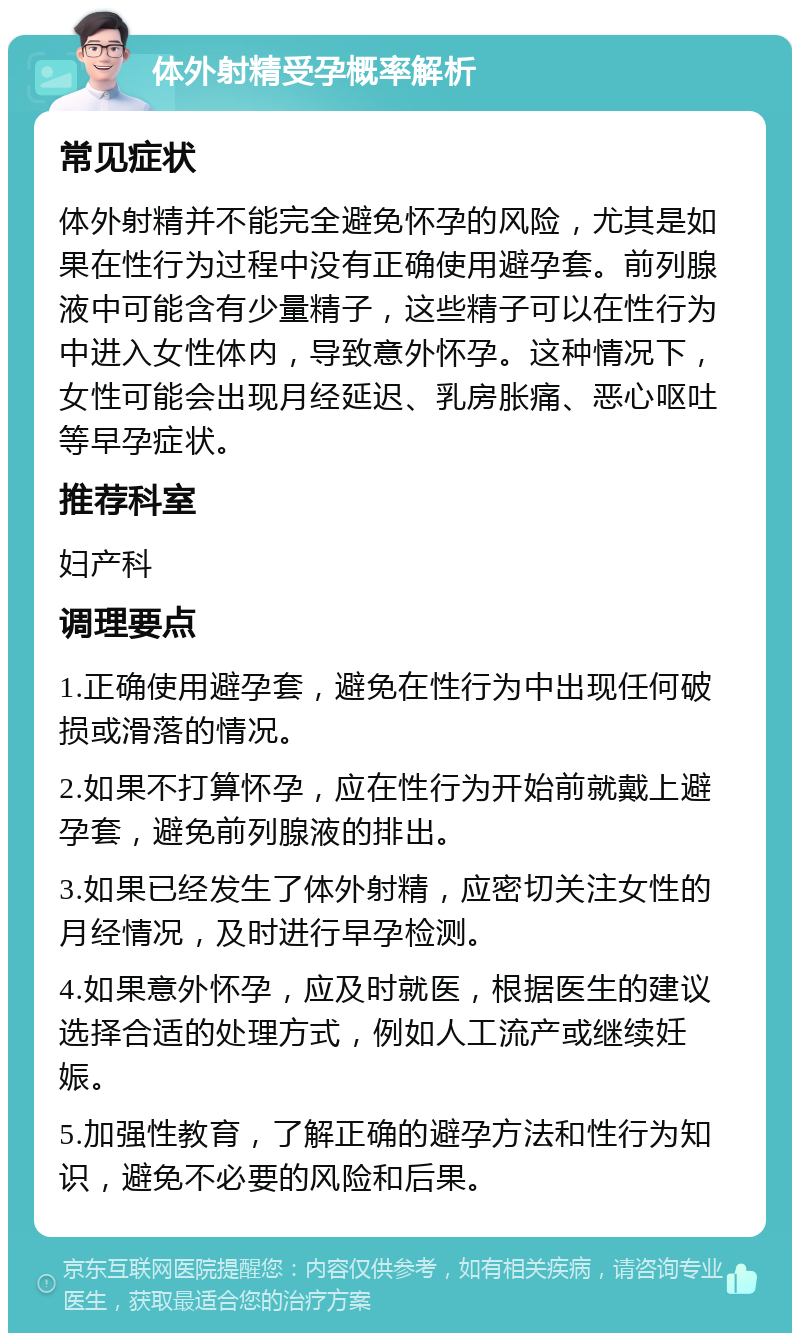 体外射精受孕概率解析 常见症状 体外射精并不能完全避免怀孕的风险，尤其是如果在性行为过程中没有正确使用避孕套。前列腺液中可能含有少量精子，这些精子可以在性行为中进入女性体内，导致意外怀孕。这种情况下，女性可能会出现月经延迟、乳房胀痛、恶心呕吐等早孕症状。 推荐科室 妇产科 调理要点 1.正确使用避孕套，避免在性行为中出现任何破损或滑落的情况。 2.如果不打算怀孕，应在性行为开始前就戴上避孕套，避免前列腺液的排出。 3.如果已经发生了体外射精，应密切关注女性的月经情况，及时进行早孕检测。 4.如果意外怀孕，应及时就医，根据医生的建议选择合适的处理方式，例如人工流产或继续妊娠。 5.加强性教育，了解正确的避孕方法和性行为知识，避免不必要的风险和后果。