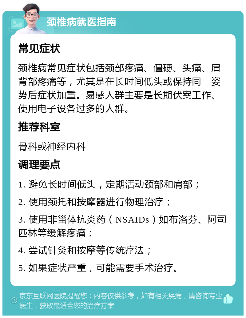 颈椎病就医指南 常见症状 颈椎病常见症状包括颈部疼痛、僵硬、头痛、肩背部疼痛等，尤其是在长时间低头或保持同一姿势后症状加重。易感人群主要是长期伏案工作、使用电子设备过多的人群。 推荐科室 骨科或神经内科 调理要点 1. 避免长时间低头，定期活动颈部和肩部； 2. 使用颈托和按摩器进行物理治疗； 3. 使用非甾体抗炎药（NSAIDs）如布洛芬、阿司匹林等缓解疼痛； 4. 尝试针灸和按摩等传统疗法； 5. 如果症状严重，可能需要手术治疗。