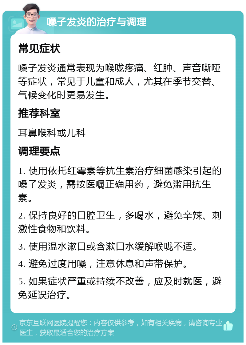 嗓子发炎的治疗与调理 常见症状 嗓子发炎通常表现为喉咙疼痛、红肿、声音嘶哑等症状，常见于儿童和成人，尤其在季节交替、气候变化时更易发生。 推荐科室 耳鼻喉科或儿科 调理要点 1. 使用依托红霉素等抗生素治疗细菌感染引起的嗓子发炎，需按医嘱正确用药，避免滥用抗生素。 2. 保持良好的口腔卫生，多喝水，避免辛辣、刺激性食物和饮料。 3. 使用温水漱口或含漱口水缓解喉咙不适。 4. 避免过度用嗓，注意休息和声带保护。 5. 如果症状严重或持续不改善，应及时就医，避免延误治疗。