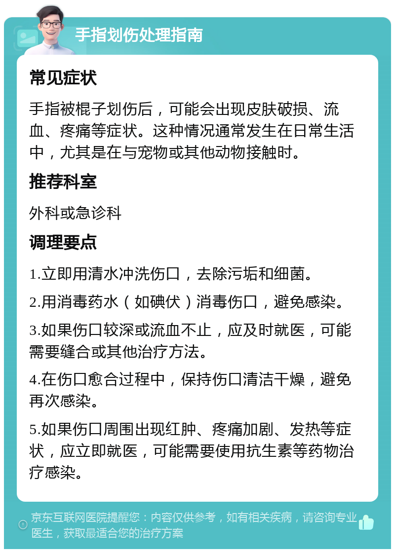 手指划伤处理指南 常见症状 手指被棍子划伤后，可能会出现皮肤破损、流血、疼痛等症状。这种情况通常发生在日常生活中，尤其是在与宠物或其他动物接触时。 推荐科室 外科或急诊科 调理要点 1.立即用清水冲洗伤口，去除污垢和细菌。 2.用消毒药水（如碘伏）消毒伤口，避免感染。 3.如果伤口较深或流血不止，应及时就医，可能需要缝合或其他治疗方法。 4.在伤口愈合过程中，保持伤口清洁干燥，避免再次感染。 5.如果伤口周围出现红肿、疼痛加剧、发热等症状，应立即就医，可能需要使用抗生素等药物治疗感染。