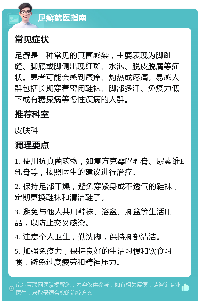 足癣就医指南 常见症状 足癣是一种常见的真菌感染，主要表现为脚趾缝、脚底或脚侧出现红斑、水泡、脱皮脱屑等症状。患者可能会感到瘙痒、灼热或疼痛。易感人群包括长期穿着密闭鞋袜、脚部多汗、免疫力低下或有糖尿病等慢性疾病的人群。 推荐科室 皮肤科 调理要点 1. 使用抗真菌药物，如复方克霉唑乳膏、尿素维E乳膏等，按照医生的建议进行治疗。 2. 保持足部干燥，避免穿紧身或不透气的鞋袜，定期更换鞋袜和清洁鞋子。 3. 避免与他人共用鞋袜、浴盆、脚盆等生活用品，以防止交叉感染。 4. 注意个人卫生，勤洗脚，保持脚部清洁。 5. 加强免疫力，保持良好的生活习惯和饮食习惯，避免过度疲劳和精神压力。