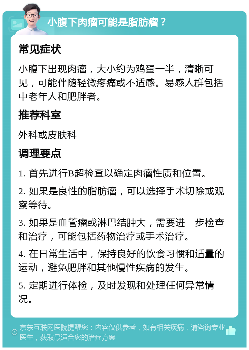 小腹下肉瘤可能是脂肪瘤？ 常见症状 小腹下出现肉瘤，大小约为鸡蛋一半，清晰可见，可能伴随轻微疼痛或不适感。易感人群包括中老年人和肥胖者。 推荐科室 外科或皮肤科 调理要点 1. 首先进行B超检查以确定肉瘤性质和位置。 2. 如果是良性的脂肪瘤，可以选择手术切除或观察等待。 3. 如果是血管瘤或淋巴结肿大，需要进一步检查和治疗，可能包括药物治疗或手术治疗。 4. 在日常生活中，保持良好的饮食习惯和适量的运动，避免肥胖和其他慢性疾病的发生。 5. 定期进行体检，及时发现和处理任何异常情况。