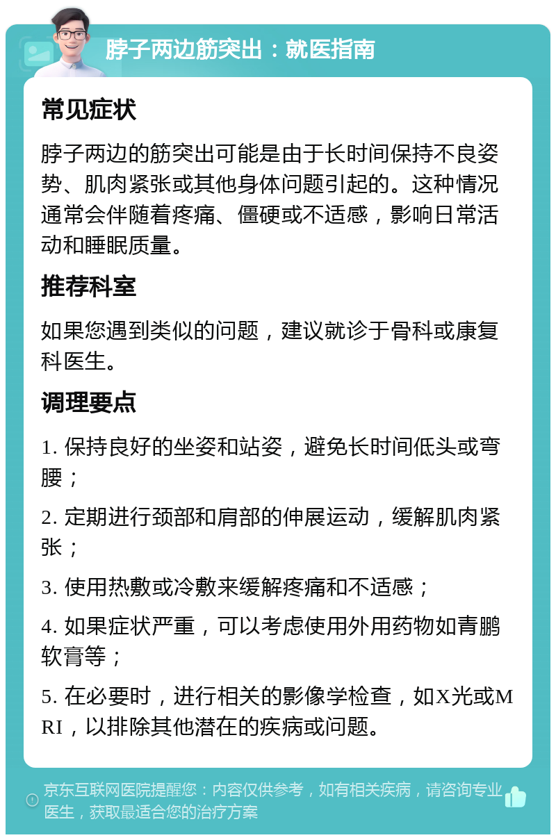 脖子两边筋突出：就医指南 常见症状 脖子两边的筋突出可能是由于长时间保持不良姿势、肌肉紧张或其他身体问题引起的。这种情况通常会伴随着疼痛、僵硬或不适感，影响日常活动和睡眠质量。 推荐科室 如果您遇到类似的问题，建议就诊于骨科或康复科医生。 调理要点 1. 保持良好的坐姿和站姿，避免长时间低头或弯腰； 2. 定期进行颈部和肩部的伸展运动，缓解肌肉紧张； 3. 使用热敷或冷敷来缓解疼痛和不适感； 4. 如果症状严重，可以考虑使用外用药物如青鹏软膏等； 5. 在必要时，进行相关的影像学检查，如X光或MRI，以排除其他潜在的疾病或问题。