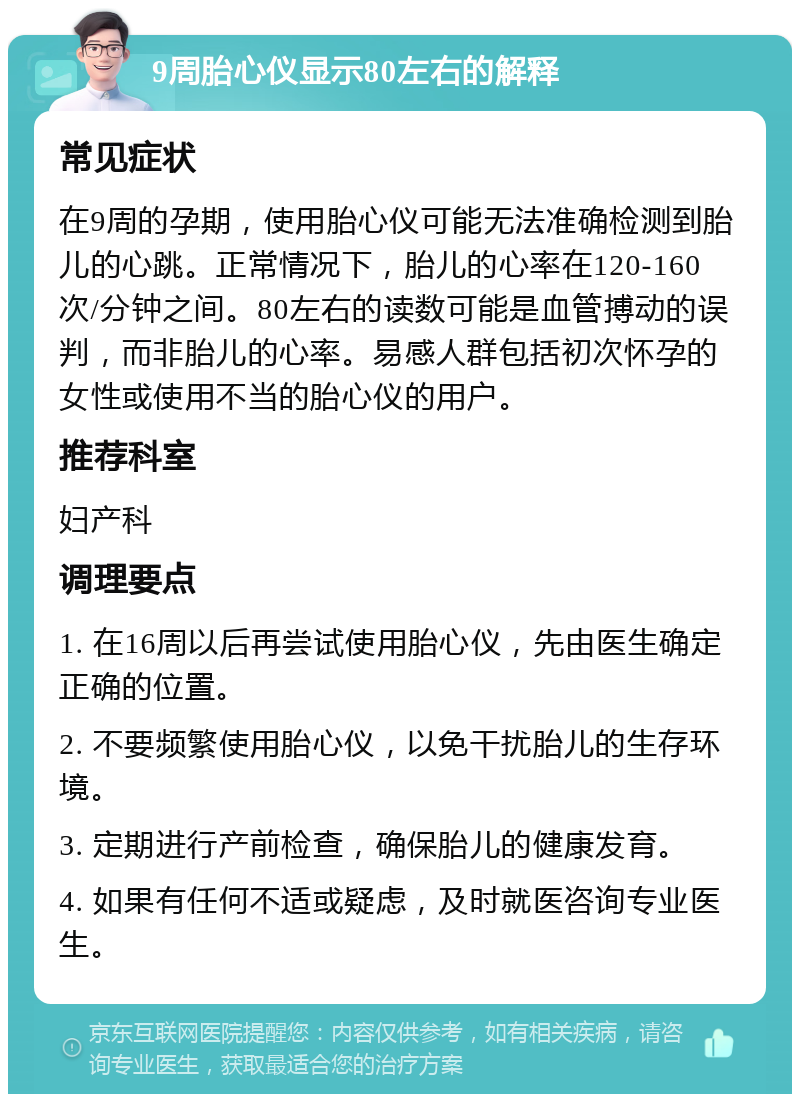 9周胎心仪显示80左右的解释 常见症状 在9周的孕期，使用胎心仪可能无法准确检测到胎儿的心跳。正常情况下，胎儿的心率在120-160次/分钟之间。80左右的读数可能是血管搏动的误判，而非胎儿的心率。易感人群包括初次怀孕的女性或使用不当的胎心仪的用户。 推荐科室 妇产科 调理要点 1. 在16周以后再尝试使用胎心仪，先由医生确定正确的位置。 2. 不要频繁使用胎心仪，以免干扰胎儿的生存环境。 3. 定期进行产前检查，确保胎儿的健康发育。 4. 如果有任何不适或疑虑，及时就医咨询专业医生。