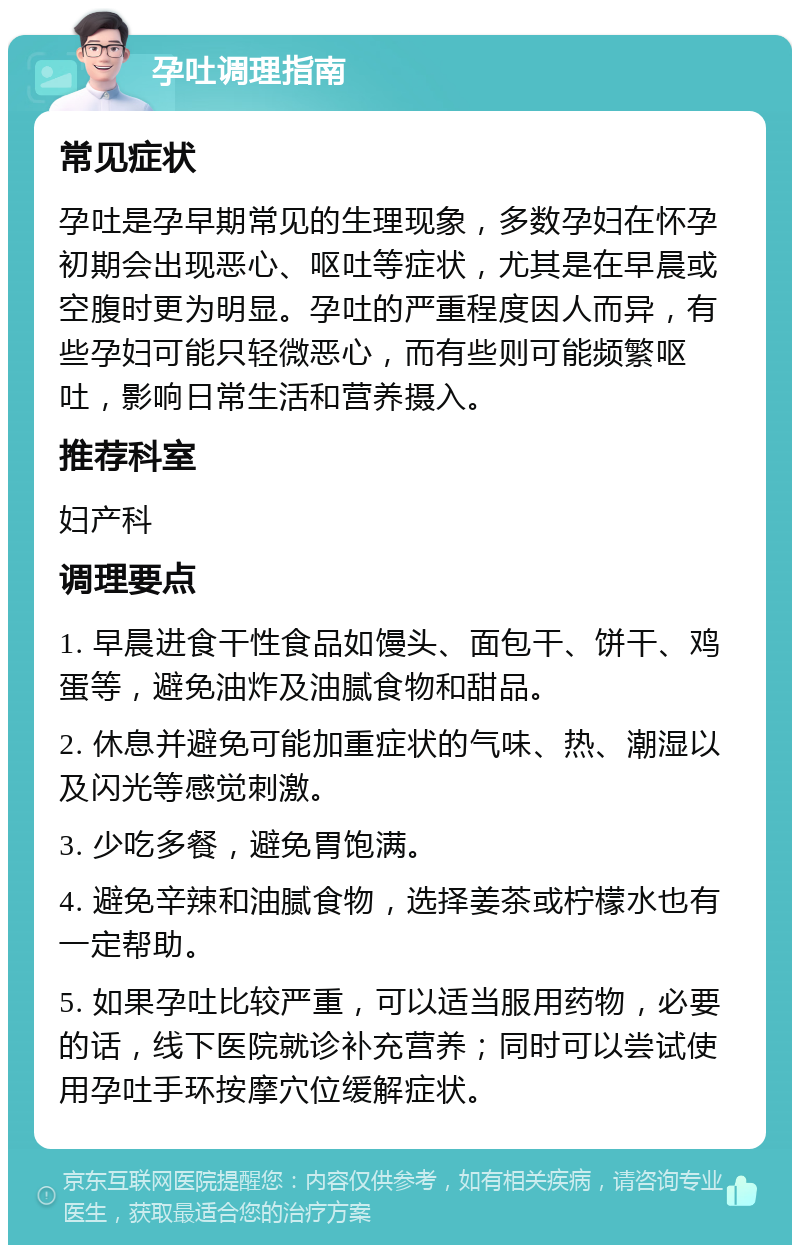 孕吐调理指南 常见症状 孕吐是孕早期常见的生理现象，多数孕妇在怀孕初期会出现恶心、呕吐等症状，尤其是在早晨或空腹时更为明显。孕吐的严重程度因人而异，有些孕妇可能只轻微恶心，而有些则可能频繁呕吐，影响日常生活和营养摄入。 推荐科室 妇产科 调理要点 1. 早晨进食干性食品如馒头、面包干、饼干、鸡蛋等，避免油炸及油腻食物和甜品。 2. 休息并避免可能加重症状的气味、热、潮湿以及闪光等感觉刺激。 3. 少吃多餐，避免胃饱满。 4. 避免辛辣和油腻食物，选择姜茶或柠檬水也有一定帮助。 5. 如果孕吐比较严重，可以适当服用药物，必要的话，线下医院就诊补充营养；同时可以尝试使用孕吐手环按摩穴位缓解症状。