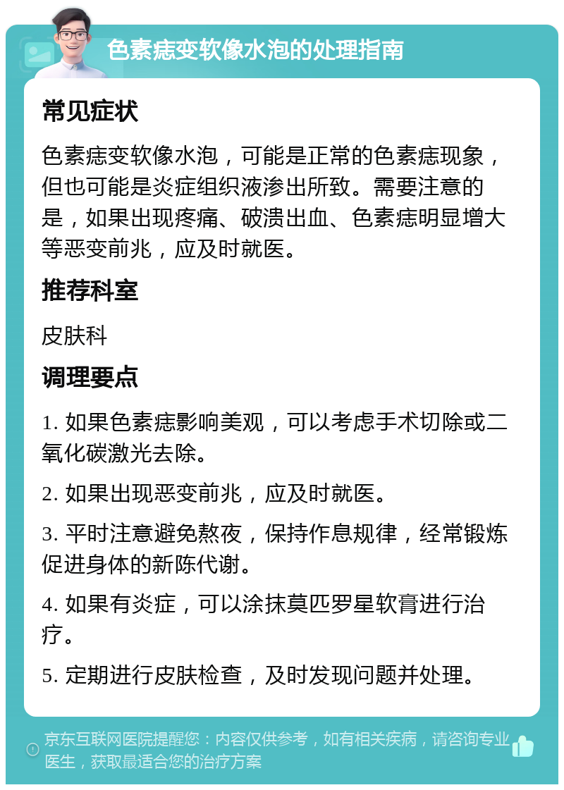 色素痣变软像水泡的处理指南 常见症状 色素痣变软像水泡，可能是正常的色素痣现象，但也可能是炎症组织液渗出所致。需要注意的是，如果出现疼痛、破溃出血、色素痣明显增大等恶变前兆，应及时就医。 推荐科室 皮肤科 调理要点 1. 如果色素痣影响美观，可以考虑手术切除或二氧化碳激光去除。 2. 如果出现恶变前兆，应及时就医。 3. 平时注意避免熬夜，保持作息规律，经常锻炼促进身体的新陈代谢。 4. 如果有炎症，可以涂抹莫匹罗星软膏进行治疗。 5. 定期进行皮肤检查，及时发现问题并处理。