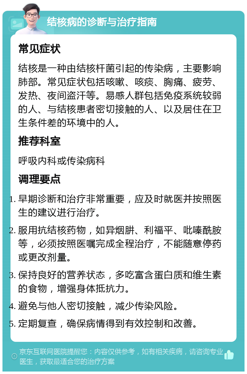 结核病的诊断与治疗指南 常见症状 结核是一种由结核杆菌引起的传染病，主要影响肺部。常见症状包括咳嗽、咳痰、胸痛、疲劳、发热、夜间盗汗等。易感人群包括免疫系统较弱的人、与结核患者密切接触的人、以及居住在卫生条件差的环境中的人。 推荐科室 呼吸内科或传染病科 调理要点 早期诊断和治疗非常重要，应及时就医并按照医生的建议进行治疗。 服用抗结核药物，如异烟肼、利福平、吡嗪酰胺等，必须按照医嘱完成全程治疗，不能随意停药或更改剂量。 保持良好的营养状态，多吃富含蛋白质和维生素的食物，增强身体抵抗力。 避免与他人密切接触，减少传染风险。 定期复查，确保病情得到有效控制和改善。