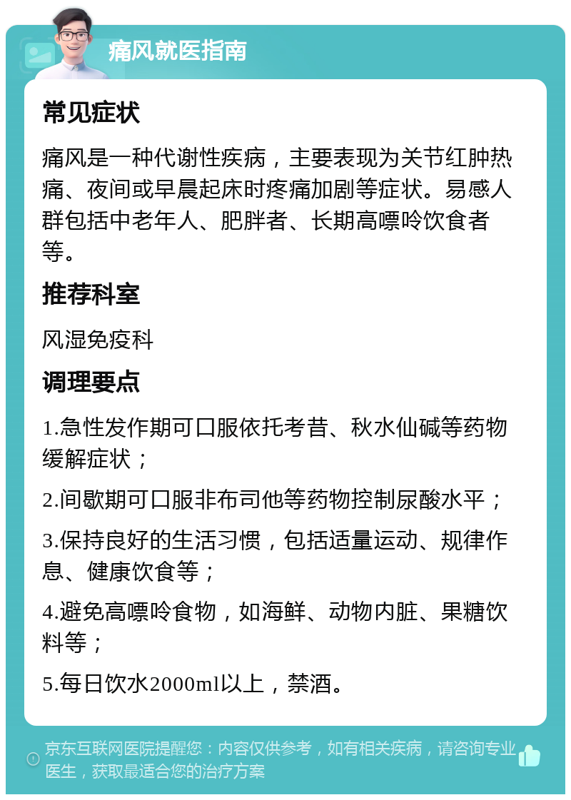 痛风就医指南 常见症状 痛风是一种代谢性疾病，主要表现为关节红肿热痛、夜间或早晨起床时疼痛加剧等症状。易感人群包括中老年人、肥胖者、长期高嘌呤饮食者等。 推荐科室 风湿免疫科 调理要点 1.急性发作期可口服依托考昔、秋水仙碱等药物缓解症状； 2.间歇期可口服非布司他等药物控制尿酸水平； 3.保持良好的生活习惯，包括适量运动、规律作息、健康饮食等； 4.避免高嘌呤食物，如海鲜、动物内脏、果糖饮料等； 5.每日饮水2000ml以上，禁酒。