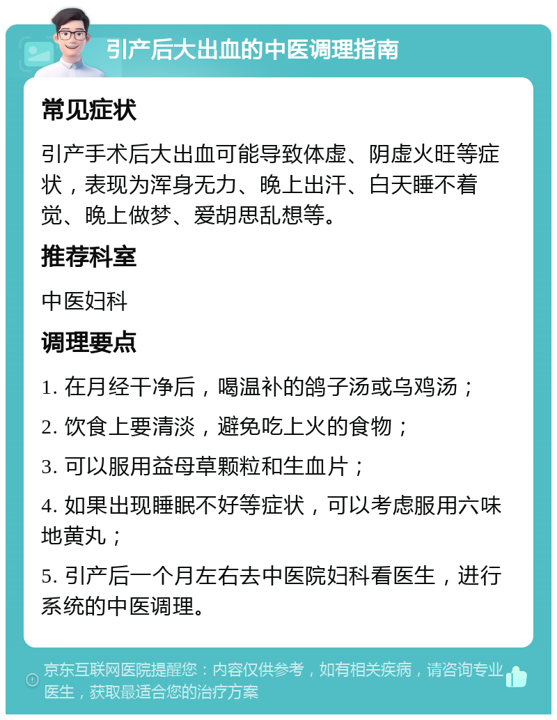 引产后大出血的中医调理指南 常见症状 引产手术后大出血可能导致体虚、阴虚火旺等症状，表现为浑身无力、晚上出汗、白天睡不着觉、晚上做梦、爱胡思乱想等。 推荐科室 中医妇科 调理要点 1. 在月经干净后，喝温补的鸽子汤或乌鸡汤； 2. 饮食上要清淡，避免吃上火的食物； 3. 可以服用益母草颗粒和生血片； 4. 如果出现睡眠不好等症状，可以考虑服用六味地黄丸； 5. 引产后一个月左右去中医院妇科看医生，进行系统的中医调理。