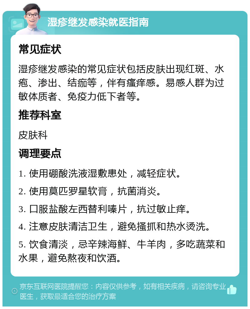 湿疹继发感染就医指南 常见症状 湿疹继发感染的常见症状包括皮肤出现红斑、水疱、渗出、结痂等，伴有瘙痒感。易感人群为过敏体质者、免疫力低下者等。 推荐科室 皮肤科 调理要点 1. 使用硼酸洗液湿敷患处，减轻症状。 2. 使用莫匹罗星软膏，抗菌消炎。 3. 口服盐酸左西替利嗪片，抗过敏止痒。 4. 注意皮肤清洁卫生，避免搔抓和热水烫洗。 5. 饮食清淡，忌辛辣海鲜、牛羊肉，多吃蔬菜和水果，避免熬夜和饮酒。