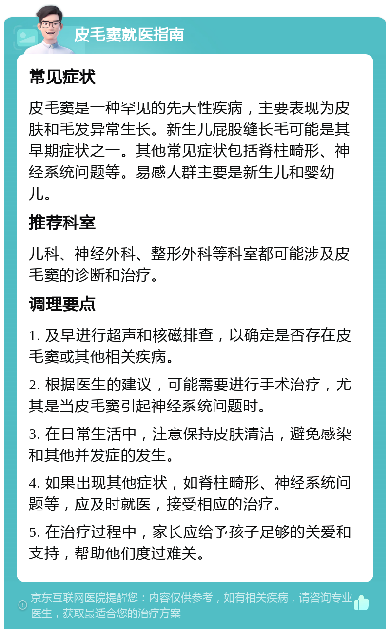 皮毛窦就医指南 常见症状 皮毛窦是一种罕见的先天性疾病，主要表现为皮肤和毛发异常生长。新生儿屁股缝长毛可能是其早期症状之一。其他常见症状包括脊柱畸形、神经系统问题等。易感人群主要是新生儿和婴幼儿。 推荐科室 儿科、神经外科、整形外科等科室都可能涉及皮毛窦的诊断和治疗。 调理要点 1. 及早进行超声和核磁排查，以确定是否存在皮毛窦或其他相关疾病。 2. 根据医生的建议，可能需要进行手术治疗，尤其是当皮毛窦引起神经系统问题时。 3. 在日常生活中，注意保持皮肤清洁，避免感染和其他并发症的发生。 4. 如果出现其他症状，如脊柱畸形、神经系统问题等，应及时就医，接受相应的治疗。 5. 在治疗过程中，家长应给予孩子足够的关爱和支持，帮助他们度过难关。