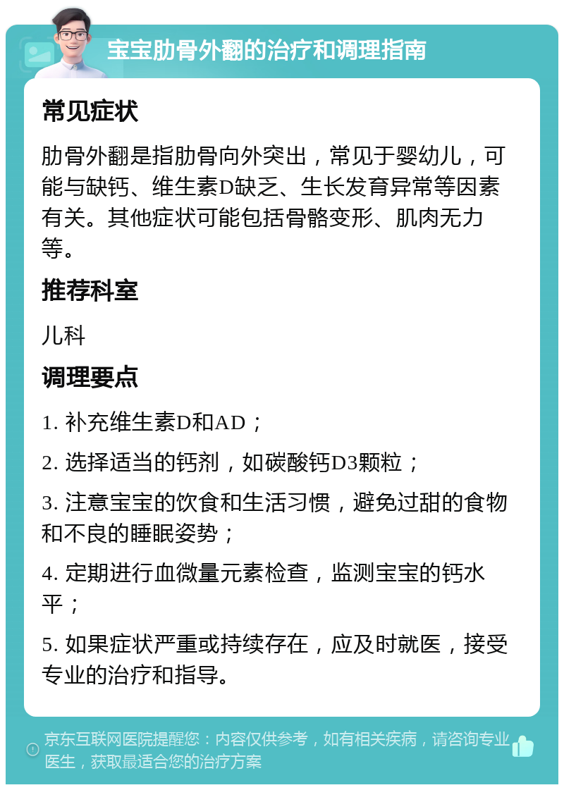 宝宝肋骨外翻的治疗和调理指南 常见症状 肋骨外翻是指肋骨向外突出，常见于婴幼儿，可能与缺钙、维生素D缺乏、生长发育异常等因素有关。其他症状可能包括骨骼变形、肌肉无力等。 推荐科室 儿科 调理要点 1. 补充维生素D和AD； 2. 选择适当的钙剂，如碳酸钙D3颗粒； 3. 注意宝宝的饮食和生活习惯，避免过甜的食物和不良的睡眠姿势； 4. 定期进行血微量元素检查，监测宝宝的钙水平； 5. 如果症状严重或持续存在，应及时就医，接受专业的治疗和指导。