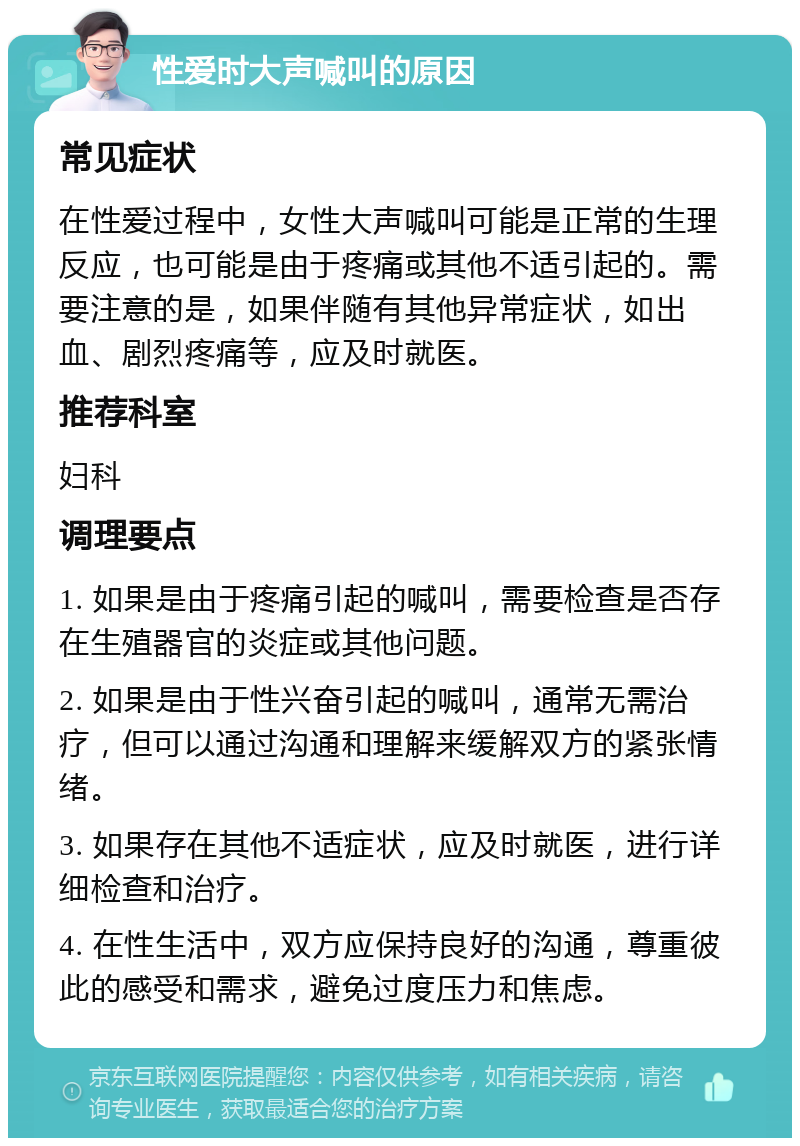 性爱时大声喊叫的原因 常见症状 在性爱过程中，女性大声喊叫可能是正常的生理反应，也可能是由于疼痛或其他不适引起的。需要注意的是，如果伴随有其他异常症状，如出血、剧烈疼痛等，应及时就医。 推荐科室 妇科 调理要点 1. 如果是由于疼痛引起的喊叫，需要检查是否存在生殖器官的炎症或其他问题。 2. 如果是由于性兴奋引起的喊叫，通常无需治疗，但可以通过沟通和理解来缓解双方的紧张情绪。 3. 如果存在其他不适症状，应及时就医，进行详细检查和治疗。 4. 在性生活中，双方应保持良好的沟通，尊重彼此的感受和需求，避免过度压力和焦虑。